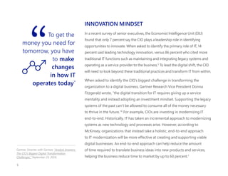 INNOVATION MINDSET
In a recent survey of senior executives, the Economist Intelligence Unit (EIU)
found that only 7 percent say the CIO plays a leadership role in identifying
opportunities to innovate. When asked to identify the primary role of IT, 14
percent said leading technology innovation, versus 86 percent who cited more
traditional IT functions such as maintaining and integrating legacy systems and
operating as a service provider to the business.5
To lead the digital shift, the CIO
will need to look beyond these traditional practices and transform IT from within.
When asked to identify the CIO’s biggest challenge in transforming the
organization to a digital business, Gartner Research Vice President Donna
Fitzgerald wrote, “the digital transition for IT requires giving up a service
mentality and instead adopting an investment mindset. Supporting the legacy
systems of the past can’t be allowed to consume all of the money necessary
to thrive in the future."6
For example, CIOs are investing in modernizing IT
end-to-end. Historically, IT has taken an incremental approach to modernizing
systems as new technology and processes arise. However, according to
McKinsey, organizations that instead take a holistic, end-to-end approach
to IT modernization will be more effective at creating and supporting viable
digital businesses. An end-to-end approach can help reduce the amount
of time required to translate business ideas into new products and services,
helping the business reduce time to market by up to 60 percent.7
To get the
money you need for
tomorrow, you have
to make
changes
in how IT
operates today”
Gartner, Smarter with Gartner, "Analyst Answers:
The CIO’s Biggest Digital Transformation
Challenges." September 23, 2016.
6
 