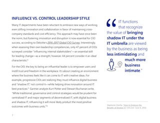 INFLUENCE VS. CONTROL LEADERSHIP STYLE
Many IT departments have been reluctant to embrace new ways of working,
even stifling innovation and collaboration in favor of maintaining cross-
company standards and cost efficiency. This approach may have once been
the norm, but fostering innovation and disruption is now essential for CIO
success, according to Deloitte’s 2016-2017 Global CIO Survey. Interestingly,
when assessing their own leadership competencies, only 47 percent of CIOs
surveyed consider “influencing internal stakeholders”—an essential skill
for leading change—as a strength; however, 64 percent consider it an ideal
characteristic.8
For the CIO, the key to being an influential leader is to empower users and
instill trust and freedom in the workplace. It’s about creating an environment
where the business feels like it can come to IT with creative ideas. For
example, progressive CIOs are realizing they must influence digital business
and “shadow IT,” not control it—while helping drive innovation around IT
best practices.9
Gartner analysts Kurt Potter and Stewart Buchanan write,
“While traditional, governance and control strategies would be prudent for
centralized IT and major segments of decentralized IT, with digital business
and shadow IT, influencing it will more likely product the most positive
outcomes with business units.“10
IT functions
that recognize
the value of bringing
shadow IT under the
IT umbrella are viewed
by the business as being
less intimidating and
much more
business
intimate.”
Stephanie Overby. “How to Embrace the
Benefits of Shadow IT.” CIO.com. June 6, 2016. 
7
 