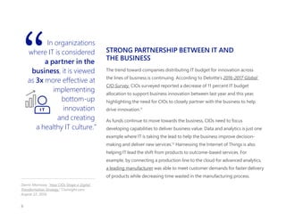 In organizations
where IT is considered
a partner in the
business, it is viewed
as 3x more effective at
implementing
bottom-up
innovation
and creating
a healthy IT culture.”
STRONG PARTNERSHIP BETWEEN IT AND
THE BUSINESS 
The trend toward companies distributing IT budget for innovation across
the lines of business is continuing. According to Deloitte’s 2016-2017 Global
CIO Survey, CIOs surveyed reported a decrease of 11 percent IT budget
allocation to support business innovation between last year and this year,
highlighting the need for CIOs to closely partner with the business to help
drive innovation.11
As funds continue to move towards the business, CIOs need to focus
developing capabilities to deliver business value. Data and analytics is just one
example where IT is taking the lead to help the business improve decision-
making and deliver new services.12
Harnessing the Internet of Things is also
helping IT lead the shift from products to outcome-based services. For
example, by connecting a production line to the cloud for advanced analytics,
a leading manufacturer was able to meet customer demands for faster delivery
of products while decreasing time wasted in the manufacturing process.
 
Darrin Morrissey. "How CIOs Shape a Digital
Transformation Strategy." Cioinsight.com.
August 22, 2016.
I T
8
 