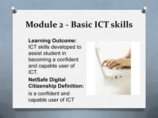 Module 2 - Basic ICT skills
Learning Outcome:
ICT skills developed to
assist student in
becoming a confident
and capable user of
ICT.
NetSafe Digital
Citizenship Definition:
is a confident and
capable user of ICT
 