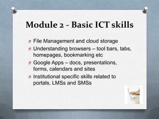 Module 2 - Basic ICT skills
O File Management and cloud storage
O Understanding browsers – tool bars, tabs,
  homepages, bookmarking etc
O Google Apps – docs, presentations,
  forms, calendars and sites
O Institutional specific skills related to
  portals, LMSs and SMSs
 