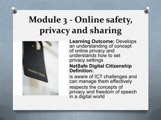Module 3 - Online safety,
 privacy and sharing
         Learning Outcome: Develops
         an understanding of concept
         of online privacy and
         understands how to set
         privacy settings
         NetSafe Digital Citizenship
         Definition:
         is aware of ICT challenges and
         can manage them effectively
         respects the concepts of
         privacy and freedom of speech
         in a digital world
 