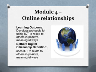 Module 4 –
    Online relationships
Learning Outcome:
Develops protocols for
using ICT to relate to
others in positive,
meaningful ways
NetSafe Digital
Citizenship Definition:
uses ICT to relate to
others in positive,
meaningful ways
 