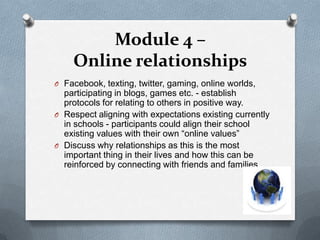 Module 4 –
    Online relationships
O Facebook, texting, twitter, gaming, online worlds,
  participating in blogs, games etc. - establish
  protocols for relating to others in positive way.
O Respect aligning with expectations existing currently
  in schools - participants could align their school
  existing values with their own “online values”
O Discuss why relationships as this is the most
  important thing in their lives and how this can be
  reinforced by connecting with friends and families.
 