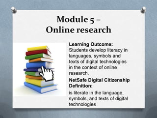 Module 5 –
Online research
     Learning Outcome:
     Students develop literacy in
     languages, symbols and
     texts of digital technologies
     in the context of online
     research.
     NetSafe Digital Citizenship
     Definition:
     is literate in the language,
     symbols, and texts of digital
     technologies
 