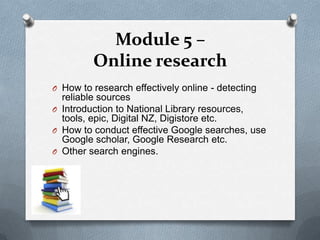 Module 5 –
         Online research
O How to research effectively online - detecting
  reliable sources
O Introduction to National Library resources,
  tools, epic, Digital NZ, Digistore etc.
O How to conduct effective Google searches, use
  Google scholar, Google Research etc.
O Other search engines.
 