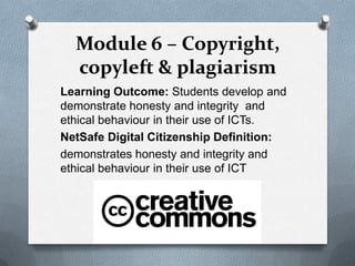 Module 6 – Copyright,
  copyleft & plagiarism
Learning Outcome: Students develop and
demonstrate honesty and integrity and
ethical behaviour in their use of ICTs.
NetSafe Digital Citizenship Definition:
demonstrates honesty and integrity and
ethical behaviour in their use of ICT
 