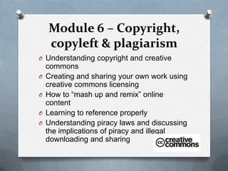 Module 6 – Copyright,
    copyleft & plagiarism
O Understanding copyright and creative
    commons
O   Creating and sharing your own work using
    creative commons licensing
O   How to “mash up and remix” online
    content
O   Learning to reference properly
O   Understanding piracy laws and discussing
    the implications of piracy and illegal
    downloading and sharing
 