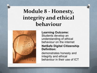Module 8 - Honesty,
integrity and ethical
     behaviour
       Learning Outcome:
       Students develop an
       understanding of ethical
       behaviour on the internet
       NetSafe Digital Citizenship
       Definition:
       demonstrates honesty and
       integrity and ethical
       behaviour in their use of ICT
 