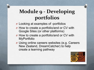 Module 9 - Developing
       portfolios
O Looking at examples of -portfolios
O How to create a portfolio/and or CV with
  Google Sites (or other platforms)
O How to create a portfolio/and or CV with
  MyPortfolio
O Using online careers websites (e.g. Careers
  New Zealand, DreamCatcher) to help
  create a learning pathway
 