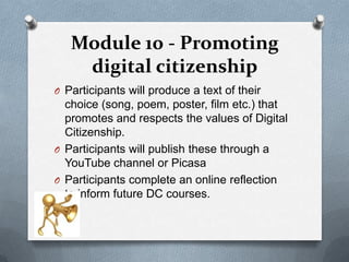 Module 10 - Promoting
    digital citizenship
O Participants will produce a text of their
  choice (song, poem, poster, film etc.) that
  promotes and respects the values of Digital
  Citizenship.
O Participants will publish these through a
  YouTube channel or Picasa
O Participants complete an online reflection
  to inform future DC courses.
 