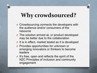 Why crowdsourced?
O Crowdsourcing connects the developers with
    the audience and/or consumers of the
    resource
O   The solution arrived at, or product developed
    may be better due to the collaboration
O   It is in effect, market tested as it is developed
O   Provides opportunities for unknown or
    emerging innovators or thinkers to become
    leaders
O   It’s free, open and reflects the spirit of the
    NZC Principles of inclusion and community
    engagement
 