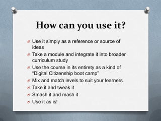 How can you use it?
O Use it simply as a reference or source of
    ideas
O   Take a module and integrate it into broader
    curriculum study
O   Use the course in its entirety as a kind of
    “Digital Citizenship boot camp”
O   Mix and match levels to suit your learners
O   Take it and tweak it
O   Smash it and mash it
O   Use it as is!
 