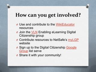 How can you get involved?
O Use and contribute to the WikiEducator
    resources
O   Join the VLN Enabling eLearning Digital
    Citizenship group
O   Contribute resources to NetSafe’s myLGP
    website
O   Sign up to the Digital Citizenship Google
    Group list serve
O   Share it with your community!
 