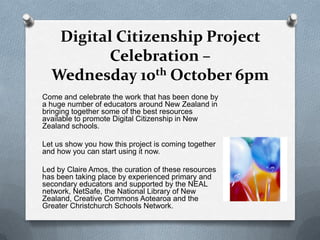 Digital Citizenship Project
          Celebration –
  Wednesday 10th October 6pm
Come and celebrate the work that has been done by
a huge number of educators around New Zealand in
bringing together some of the best resources
available to promote Digital Citizenship in New
Zealand schools.

Let us show you how this project is coming together
and how you can start using it now.

Led by Claire Amos, the curation of these resources
has been taking place by experienced primary and
secondary educators and supported by the NEAL
network, NetSafe, the National Library of New
Zealand, Creative Commons Aotearoa and the
Greater Christchurch Schools Network.
 