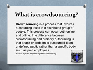 What is crowdsourcing?
Crowdsourcing is a process that involves
outsourcing tasks to a distributed group of
people. This process can occur both online
and offline. The difference between
crowdsourcing and ordinary outsourcing is
that a task or problem is outsourced to an
undefined public rather than a specific body,
such as paid employees.
Source: http://en.wikipedia.org/wiki/Crowdsourcing
 