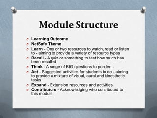 Module Structure
O Learning Outcome
O NetSafe Theme
O Learn - One or two resources to watch, read or listen
    to - aiming to provide a variety of resource types
O   Recall - A quiz or something to test how much has
    been recalled
O   Think - A range of BIG questions to ponder...
O   Act - Suggested activities for students to do - aiming
    to provide a mixture of visual, aural and kinesthetic
    tasks
O   Expand - Extension resources and activities
O   Contributors - Acknowledging who contributed to
    this module
 