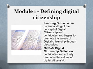 Module 1 - Defining digital
      citizenship
            Learning Outcome: an
            understanding of the
            concept of Digital
            Citizenship and
            contributes and begins to
            promote the values of
            Digital citizenship through
            discussion.
            NetSafe Digital
            Citizenship Definition:
            contributes and actively
            promotes the values of
            digital citizenship
 