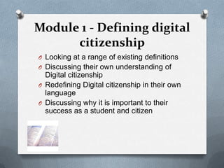 Module 1 - Defining digital
      citizenship
O Looking at a range of existing definitions
O Discussing their own understanding of
  Digital citizenship
O Redefining Digital citizenship in their own
  language
O Discussing why it is important to their
  success as a student and citizen
 
