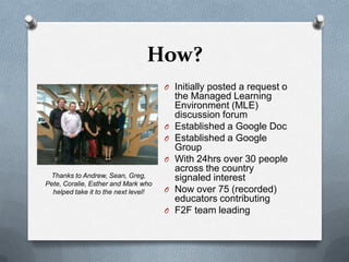 How?
                                      O Initially posted a request o
                                          the Managed Learning
                                          Environment (MLE)
                                          discussion forum
                                      O   Established a Google Doc
                                      O   Established a Google
                                          Group
                                      O   With 24hrs over 30 people
                                          across the country
 Thanks to Andrew, Sean, Greg,            signaled interest
Pete, Coralie, Esther and Mark who
  helped take it to the next level!   O   Now over 75 (recorded)
                                          educators contributing
                                      O   F2F team leading
 