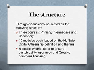The structure
Through discussions we settled on the
following structure:
O Three courses: Primary, Intermediate and
  Secondary
O 10 modules each, based on the NetSafe
  Digital Citizenship definition and themes
O Based in WikiEducator to ensure
  sustainability, openness and Creative
  commons licensing
 