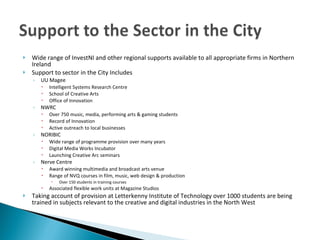 Wide range of InvestNI and other regional supports available to all appropriate firms in Northern Ireland  Support to sector in the City Includes UU Magee Intelligent Systems Research Centre School of Creative Arts Office of Innovation NWRC Over 750 music, media, performing arts & gaming students Record of Innovation  Active outreach to local businesses NORIBIC Wide range of programme provision over many years  Digital Media Works Incubator Launching Creative Arc seminars Nerve Centre Award winning multimedia and broadcast arts venue  Range of NVQ courses in film, music, web design & production Over 150 students in training courses Associated flexible work units at Magazine Studios Taking account of provision at Letterkenny Institute of Technology over 1000 students are being trained in subjects relevant to the creative and digital industries in the North West 