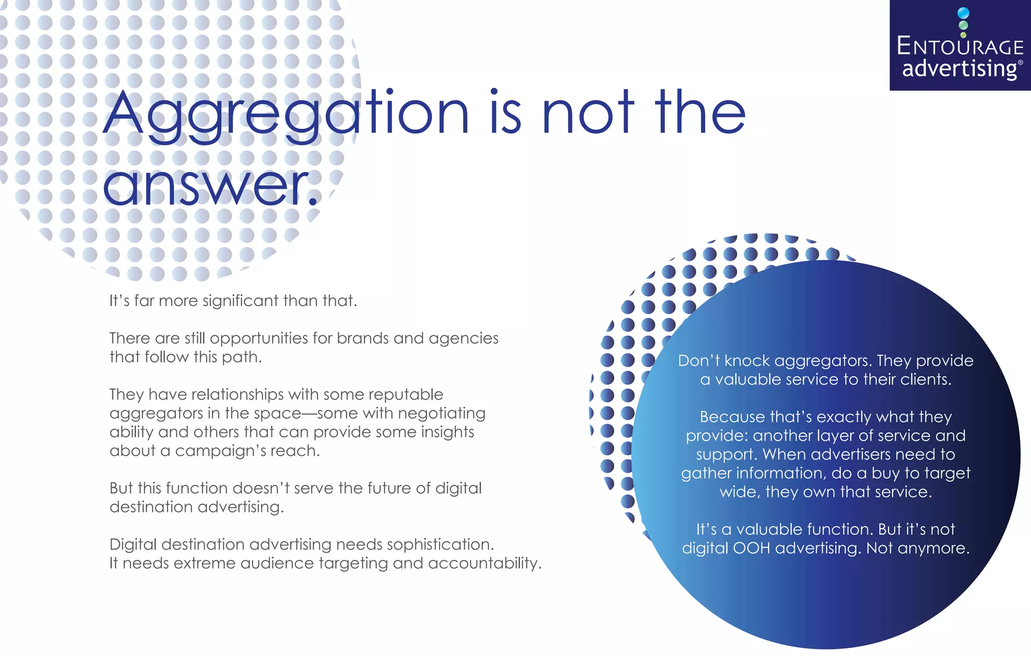ENTOURAGE
                                                                                        advertising®

Aggregation is not the
answer.
It’s far more significant than that.

There are still opportunities for brands and agencies
that follow this path.                                    Don’t knock aggregators. They provide
                                                            a valuable service to their clients.
They have relationships with some reputable
aggregators in the space—some with negotiating              Because that’s exactly what they
ability and others that can provide some insights         provide: another layer of service and
about a campaign’s reach.                                  support. When advertisers need to
                                                          gather information, do a buy to target
But this function doesn’t serve the future of digital         wide, they own that service.
destination advertising.
                                                            It’s a valuable function. But it’s not
Digital destination advertising needs sophistication.     digital OOH advertising. Not anymore.
It needs extreme audience targeting and accountability.
 