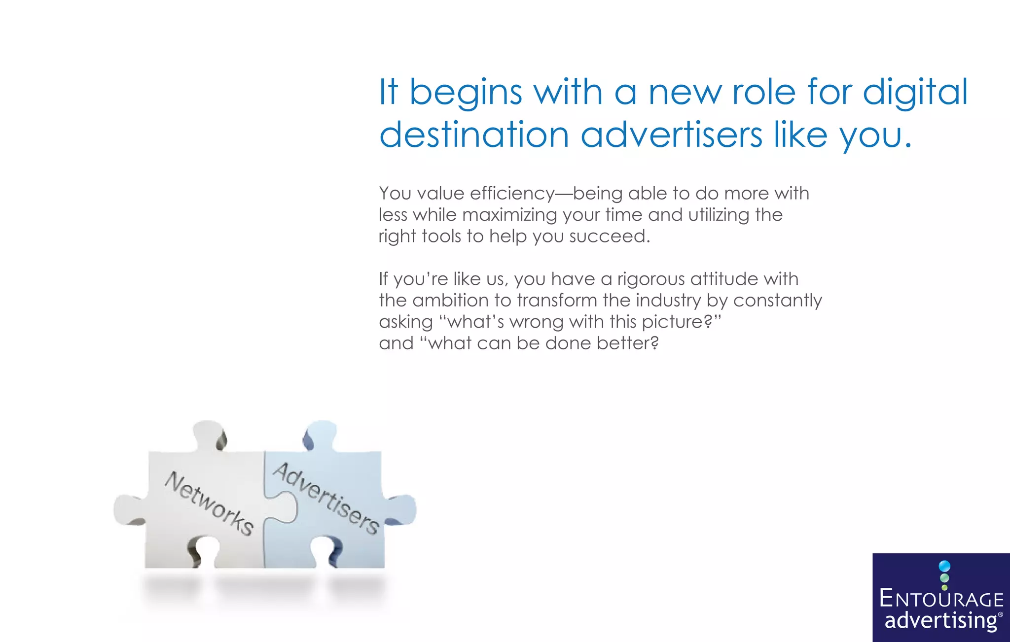 It begins with a new role for digital
destination advertisers like you.
You value efficiency—being able to do more with
less while maximizing your time and utilizing the
right tools to help you succeed.

If you’re like us, you have a rigorous attitude with
the ambition to transform the industry by constantly
asking “what’s wrong with this picture?”
and “what can be done better?




                                                       ENTOURAGE
                                                       advertising®
 