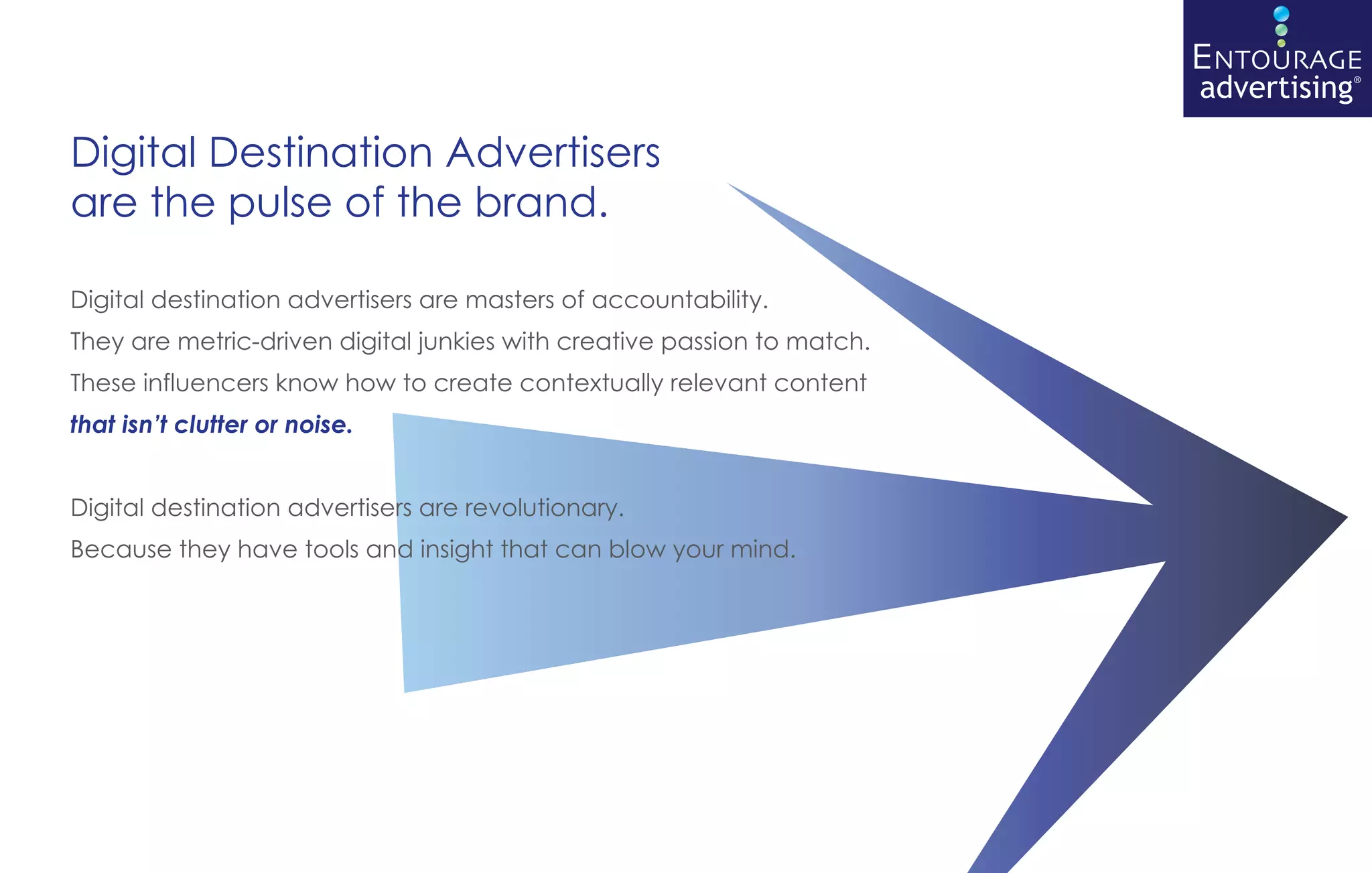 ENTOURAGE
                                                                         advertising®

Digital Destination Advertisers
are the pulse of the brand.

Digital destination advertisers are masters of accountability.
They are metric-driven digital junkies with creative passion to match.
These influencers know how to create contextually relevant content
that isn’t clutter or noise.


Digital destination advertisers are revolutionary.
Because they have tools and insight that can blow your mind.
 