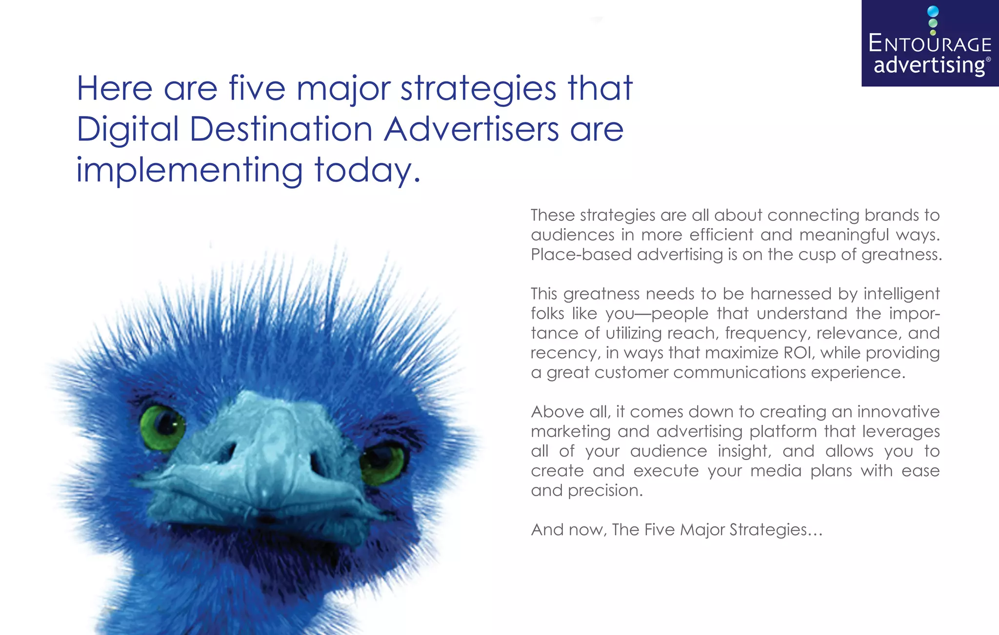 Here are five major strategies that
Digital Destination Advertisers are
implementing today.
                            These strategies are all about connecting brands to
                            audiences in more efficient and meaningful ways.
                            Place-based advertising is on the cusp of greatness.

                            This greatness needs to be harnessed by intelligent
                            folks like you—people that understand the impor-
                            tance of utilizing reach, frequency, relevance, and
                            recency, in ways that maximize ROI, while providing
                            a great customer communications experience.

                            Above all, it comes down to creating an innovative
                            marketing and advertising platform that leverages
                            all of your audience insight, and allows you to
                            create and execute your media plans with ease
                            and precision.

                            And now, The Five Major Strategies…
 