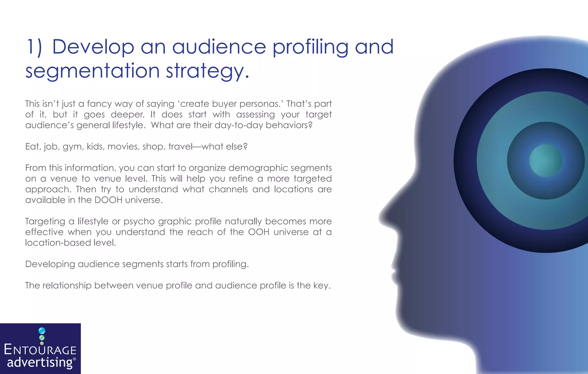 1) Develop an audience profiling and
segmentation strategy.
This isn’t just a fancy way of saying ‘create buyer personas.’ That’s part
of it, but it goes deeper. It does start with assessing your target
audience’s general lifestyle. What are their day-to-day behaviors?

Eat, job, gym, kids, movies, shop, travel—what else?

From this information, you can start to organize demographic segments
on a venue to venue level. This will help you refine a more targeted
approach. Then try to understand what channels and locations are
available in the DOOH universe.

Targeting a lifestyle or psycho graphic profile naturally becomes more
effective when you understand the reach of the OOH universe at a
location-based level.

Developing audience segments starts from profiling.

The relationship between venue profile and audience profile is the key.
 