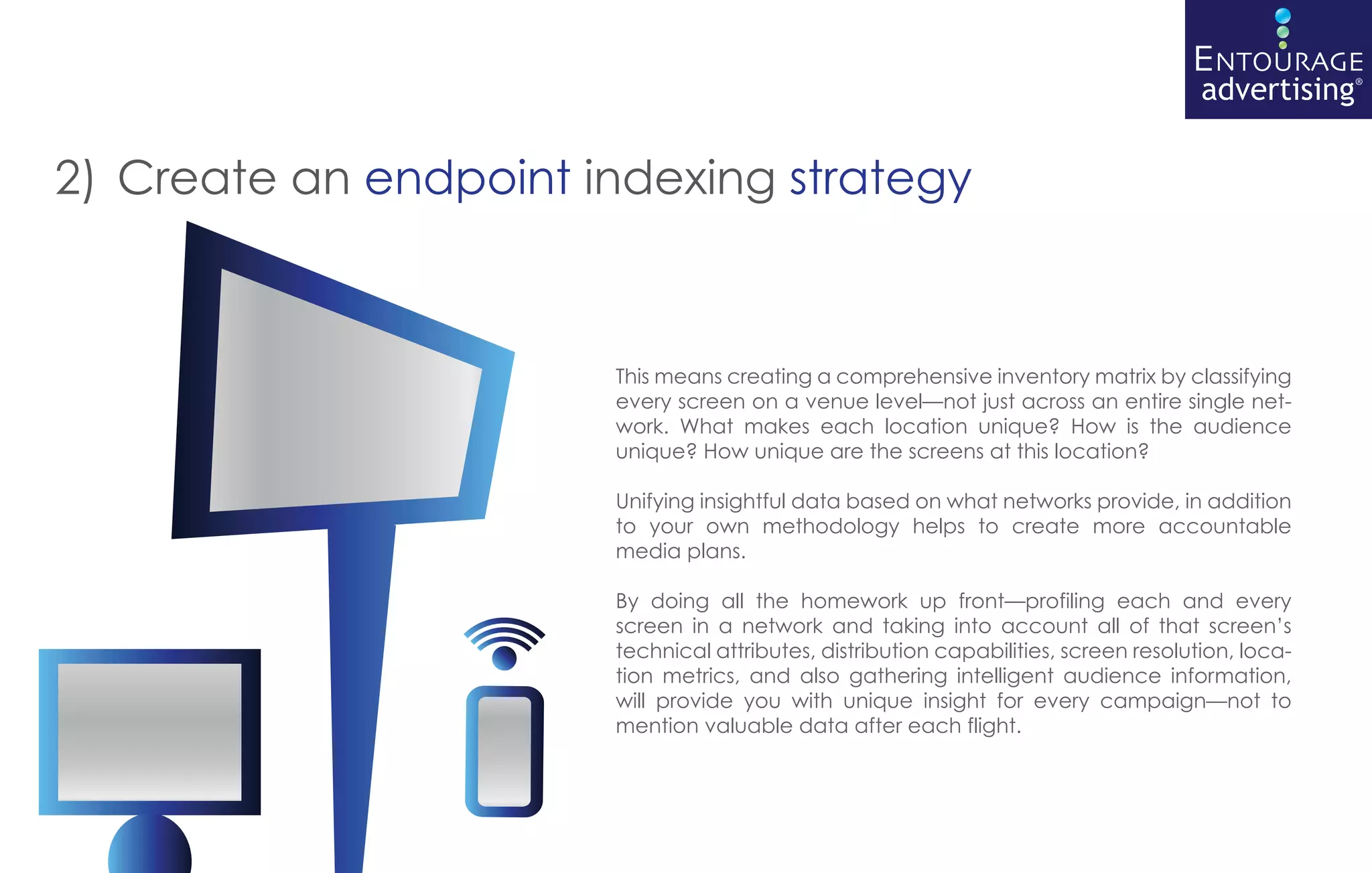 2) Create an endpoint indexing strategy



                       This means creating a comprehensive inventory matrix by classifying
                       every screen on a venue level—not just across an entire single net-
                       work. What makes each location unique? How is the audience
                       unique? How unique are the screens at this location?

                       Unifying insightful data based on what networks provide, in addition
                       to your own methodology helps to create more accountable
                       media plans.

                       By doing all the homework up front—profiling each and every
                       screen in a network and taking into account all of that screen’s
                       technical attributes, distribution capabilities, screen resolution, loca-
                       tion metrics, and also gathering intelligent audience information,
                       will provide you with unique insight for every campaign—not to
                       mention valuable data after each flight.
 