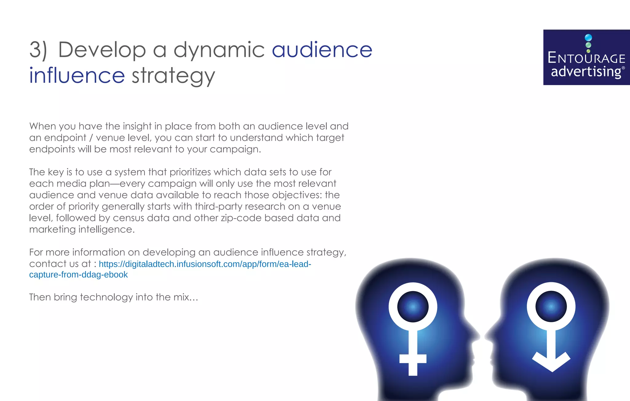 3) Develop a dynamic audience
influence strategy

When you have the insight in place from both an audience level and
an endpoint / venue level, you can start to understand which target
endpoints will be most relevant to your campaign.

The key is to use a system that prioritizes which data sets to use for
each media plan—every campaign will only use the most relevant
audience and venue data available to reach those objectives: the
order of priority generally starts with third-party research on a venue
level, followed by census data and other zip-code based data and
marketing intelligence.

For more information on developing an audience influence strategy,
contact us at : https://digitaladtech.infusionsoft.com/app/form/ea-lead-
capture-from-ddag-ebook

Then bring technology into the mix…
 