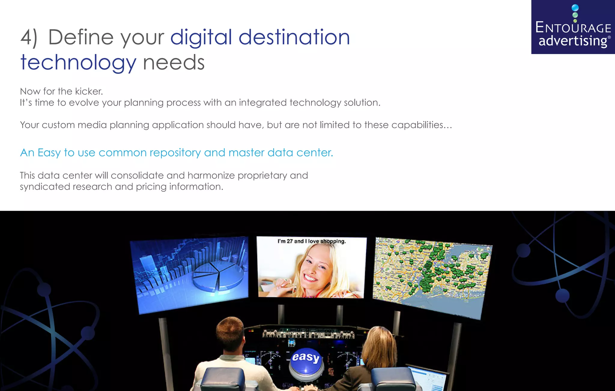 4) Define your digital destination
technology needs
Now for the kicker.
It’s time to evolve your planning process with an integrated technology solution.

Your custom media planning application should have, but are not limited to these capabilities…


An Easy to use common repository and master data center.

This data center will consolidate and harmonize proprietary and
syndicated research and pricing information.
 