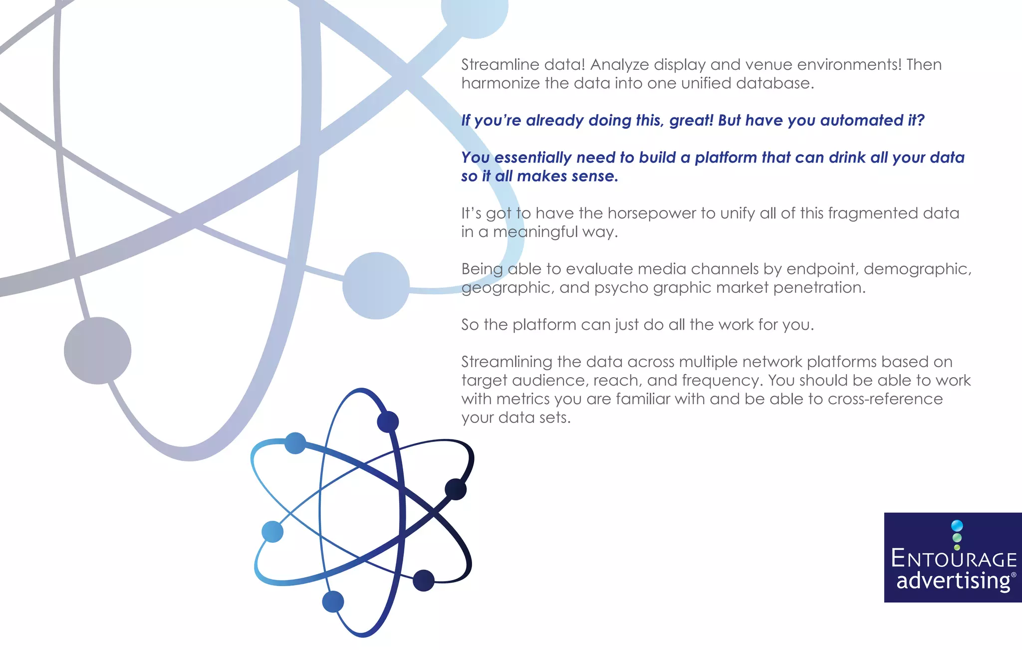 Streamline data! Analyze display and venue environments! Then
harmonize the data into one unified database.

If you’re already doing this, great! But have you automated it?

You essentially need to build a platform that can drink all your data
so it all makes sense.

It’s got to have the horsepower to unify all of this fragmented data
in a meaningful way.

Being able to evaluate media channels by endpoint, demographic,
geographic, and psycho graphic market penetration.

So the platform can just do all the work for you.

Streamlining the data across multiple network platforms based on
target audience, reach, and frequency. You should be able to work
with metrics you are familiar with and be able to cross-reference
your data sets.
 