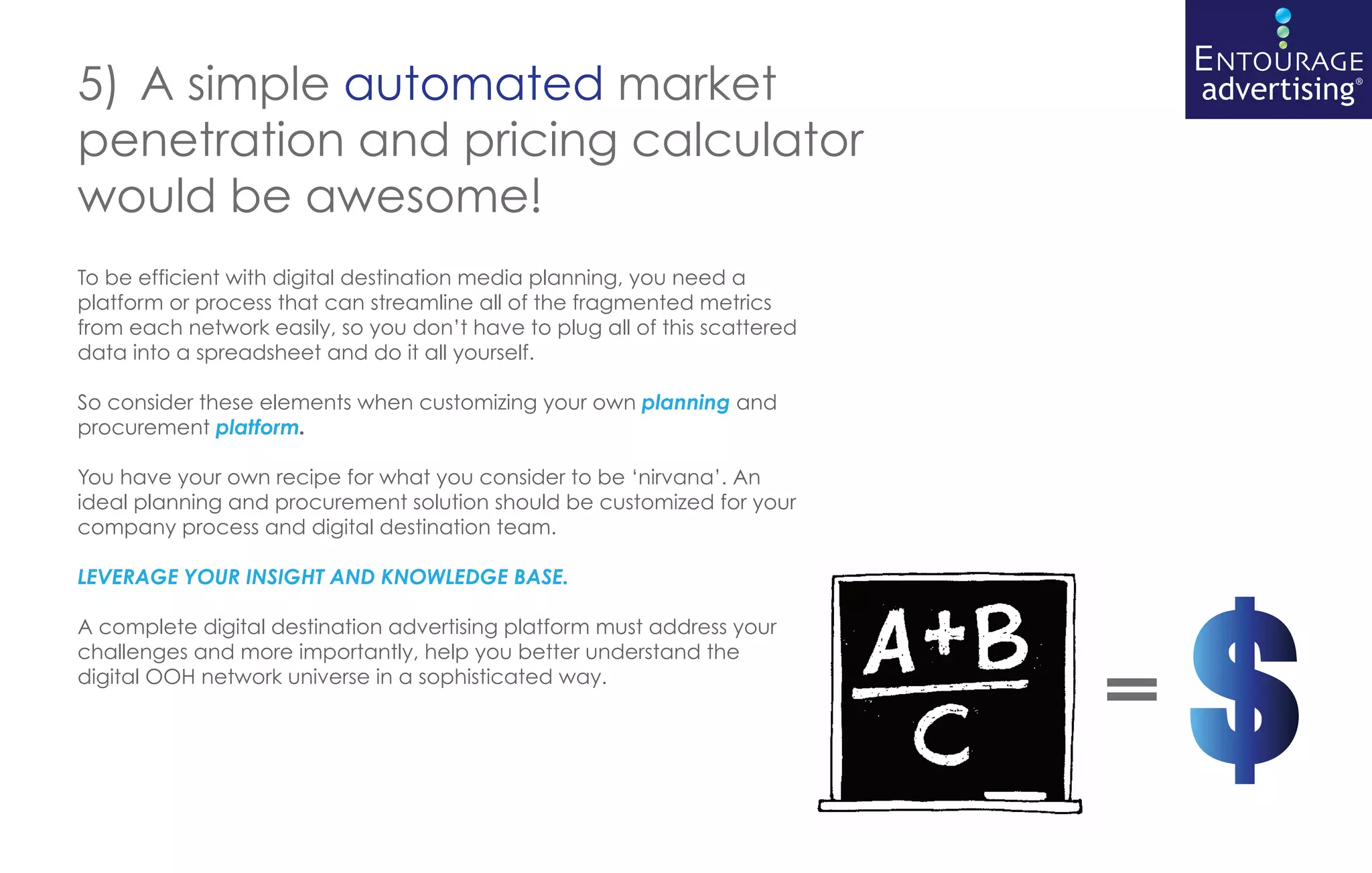 5) A simple automated market
penetration and pricing calculator
would be awesome!
To be efficient with digital destination media planning, you need a
platform or process that can streamline all of the fragmented metrics
from each network easily, so you don’t have to plug all of this scattered
data into a spreadsheet and do it all yourself.

So consider these elements when customizing your own planning and
procurement platform.

You have your own recipe for what you consider to be ‘nirvana’. An
ideal planning and procurement solution should be customized for your
company process and digital destination team.

LEVERAGE YOUR INSIGHT AND KNOWLEDGE BASE.

A complete digital destination advertising platform must address your
challenges and more importantly, help you better understand the
digital OOH network universe in a sophisticated way.
                                                                            =
 