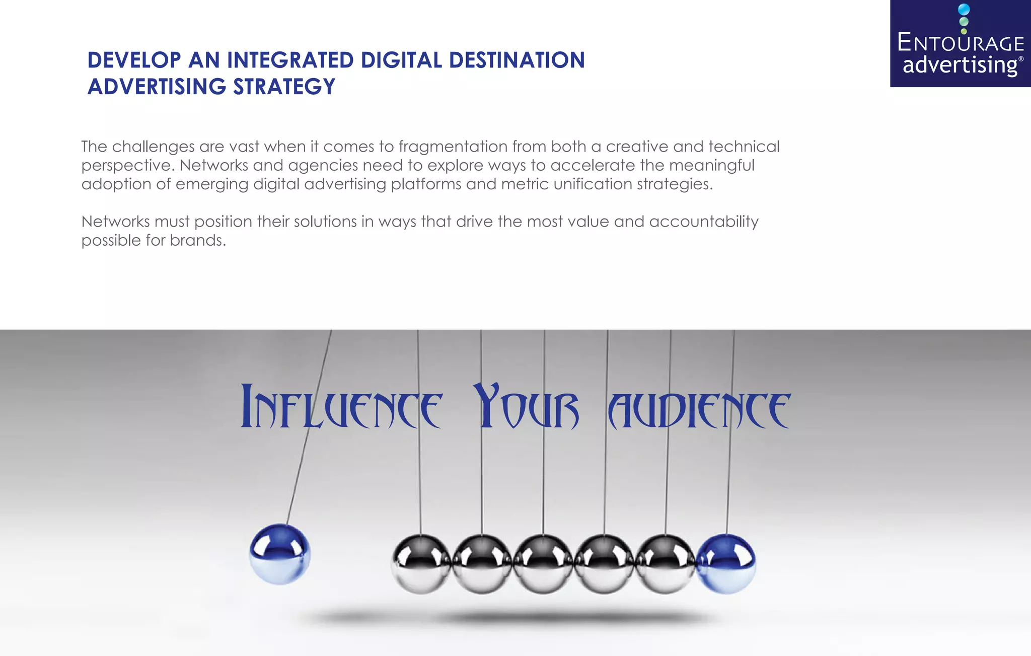 DEVELOP AN INTEGRATED DIGITAL DESTINATION
ADVERTISING STRATEGY

The challenges are vast when it comes to fragmentation from both a creative and technical
perspective. Networks and agencies need to explore ways to accelerate the meaningful
adoption of emerging digital advertising platforms and metric unification strategies.

Networks must position their solutions in ways that drive the most value and accountability
possible for brands.




                     Influence Your audience
 