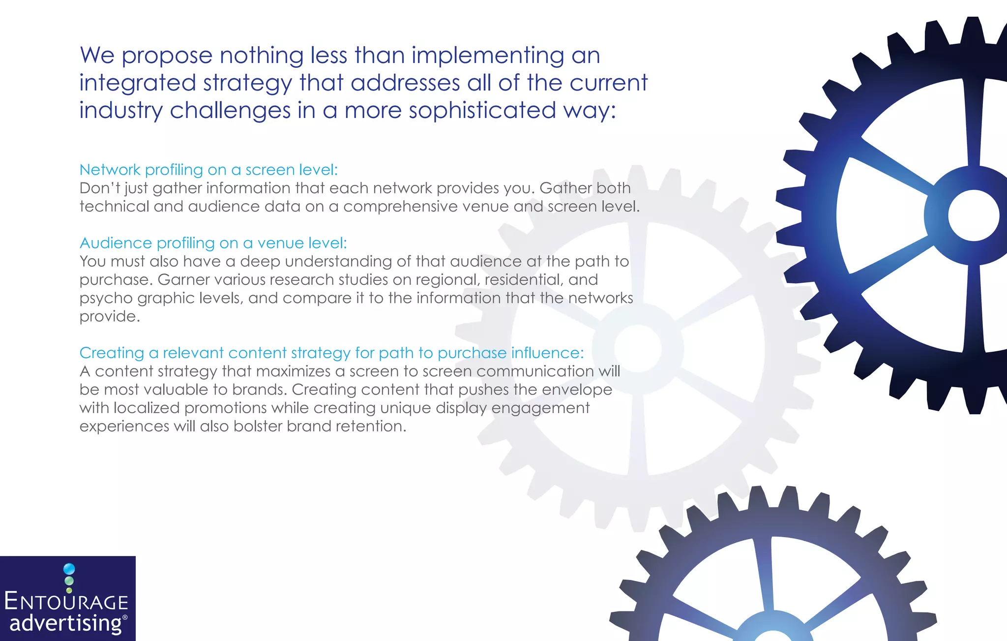 We propose nothing less than implementing an
integrated strategy that addresses all of the current
industry challenges in a more sophisticated way:

Network profiling on a screen level:
Don’t just gather information that each network provides you. Gather both
technical and audience data on a comprehensive venue and screen level.

Audience profiling on a venue level:
You must also have a deep understanding of that audience at the path to
purchase. Garner various research studies on regional, residential, and
psycho graphic levels, and compare it to the information that the networks
provide.

Creating a relevant content strategy for path to purchase influence:
A content strategy that maximizes a screen to screen communication will
be most valuable to brands. Creating content that pushes the envelope
with localized promotions while creating unique display engagement
experiences will also bolster brand retention.
 