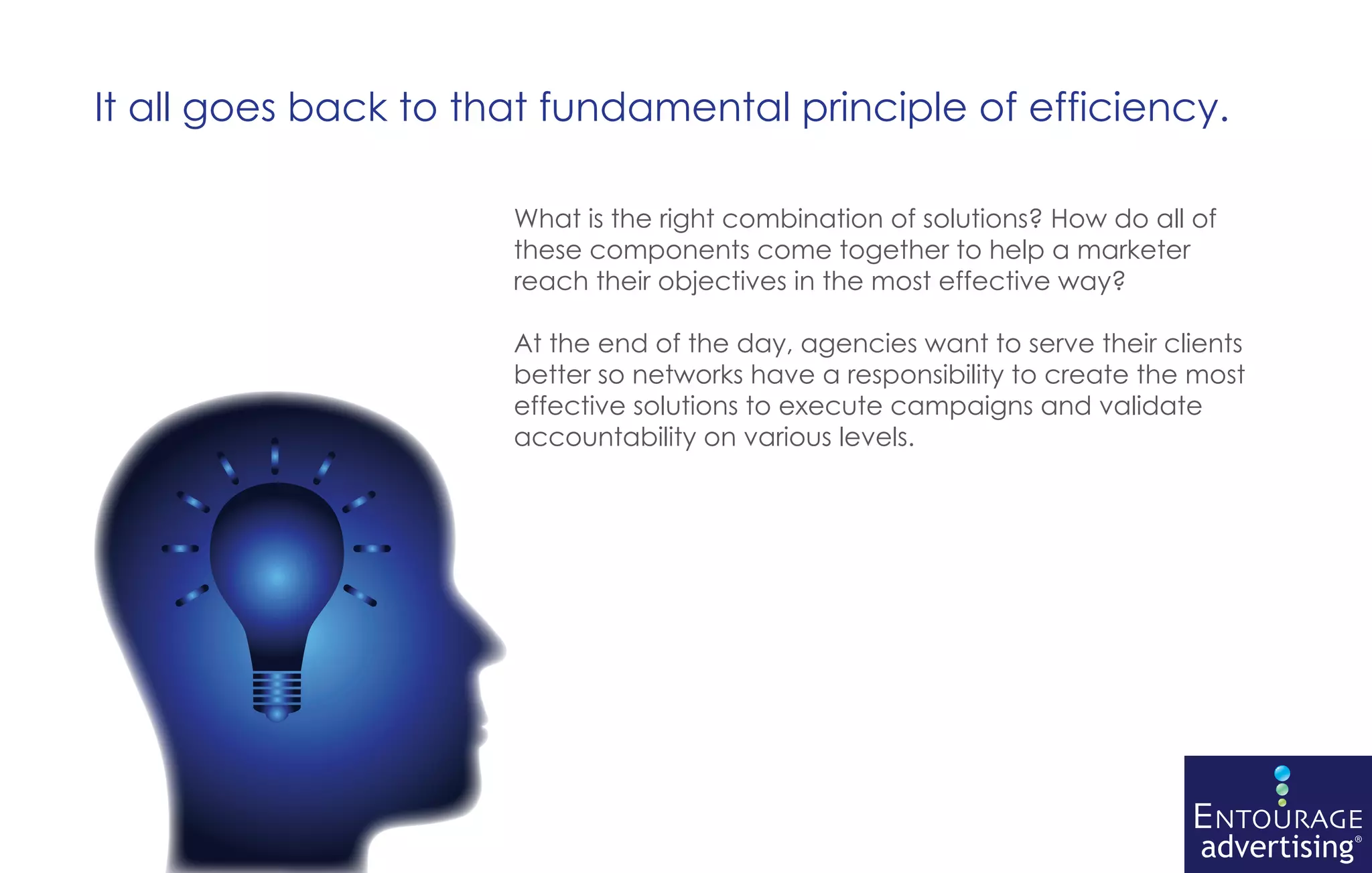 It all goes back to that fundamental principle of efficiency.

                      What is the right combination of solutions? How do all of
                      these components come together to help a marketer
                      reach their objectives in the most effective way?

                      At the end of the day, agencies want to serve their clients
                      better so networks have a responsibility to create the most
                      effective solutions to execute campaigns and validate
                      accountability on various levels.
 