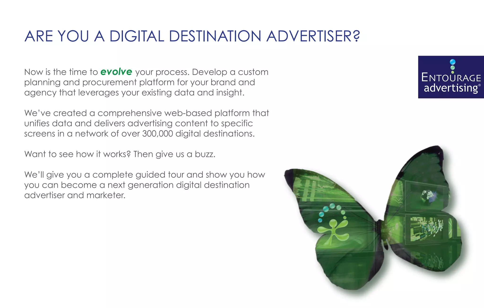 ARE YOU A DIGITAL DESTINATION ADVERTISER?

Now is the time to evolve your process. Develop a custom
planning and procurement platform for your brand and
agency that leverages your existing data and insight.

We’ve created a comprehensive web-based platform that
unifies data and delivers advertising content to specific
screens in a network of over 300,000 digital destinations.

Want to see how it works? Then give us a buzz.

We’ll give you a complete guided tour and show you how
you can become a next generation digital destination
advertiser and marketer.
 