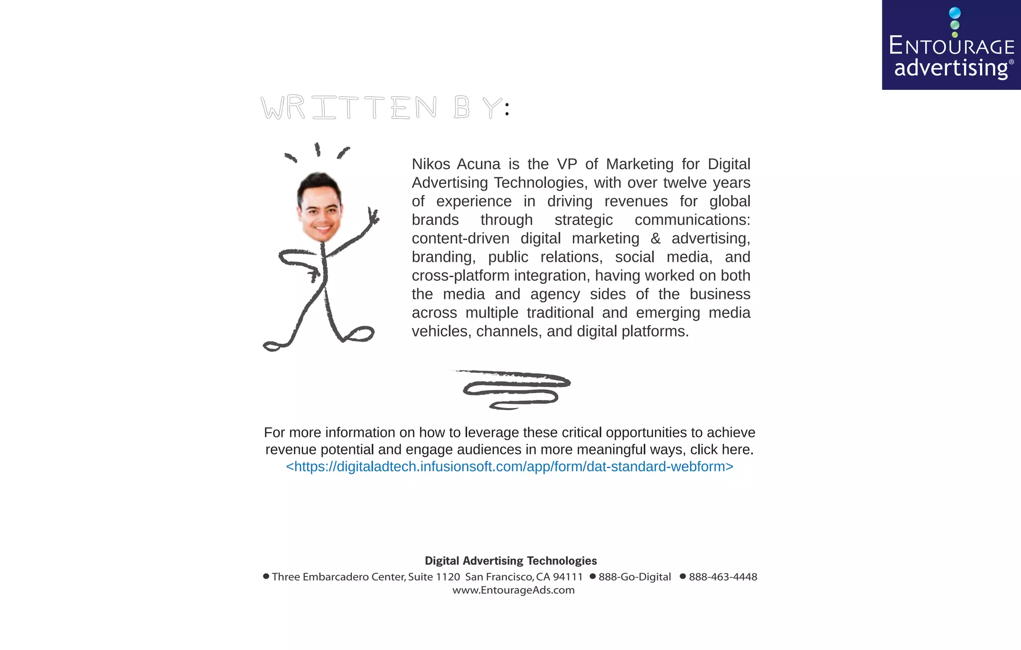 ENTOURAGE
                                                                                                   advertising®
Written by:

                              Nikos Acuna is the VP of Marketing for Digital
                              Advertising Technologies, with over twelve years
                              of experience in driving revenues for global
                              brands through strategic communications:
                              content-driven digital marketing & advertising,
                              branding, public relations, social media, and
                              cross-platform integration, having worked on both
                              the media and agency sides of the business
                              across multiple traditional and emerging media
                              vehicles, channels, and digital platforms.




For more information on how to leverage these critical opportunities to achieve
revenue potential and engage audiences in more meaningful ways, click here.
   <https://digitaladtech.infusionsoft.com/app/form/dat-standard-webform>




                                 Digital Advertising Technologies
•                                                              •
    Three Embarcadero Center, Suite 1120 San Francisco, CA 94111 888-Go-Digital
                                       www.EntourageAds.com
                                                                                  • 888-463-4448
 