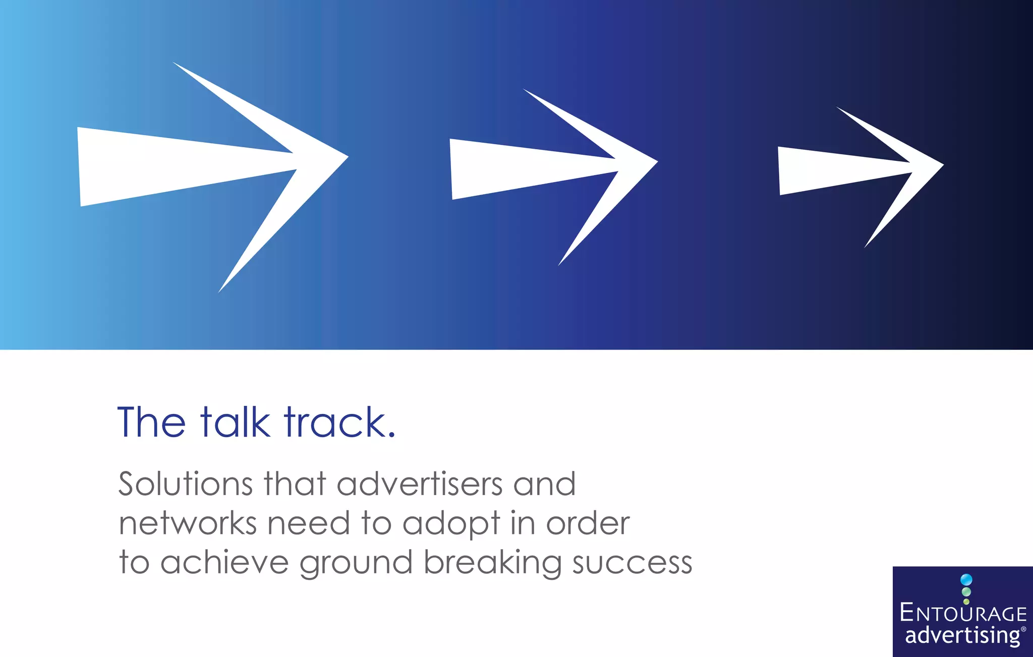The talk track.
Solutions that advertisers and
networks need to adopt in order
to achieve ground breaking success
                                     ENTOURAGE
                                     advertising®
 