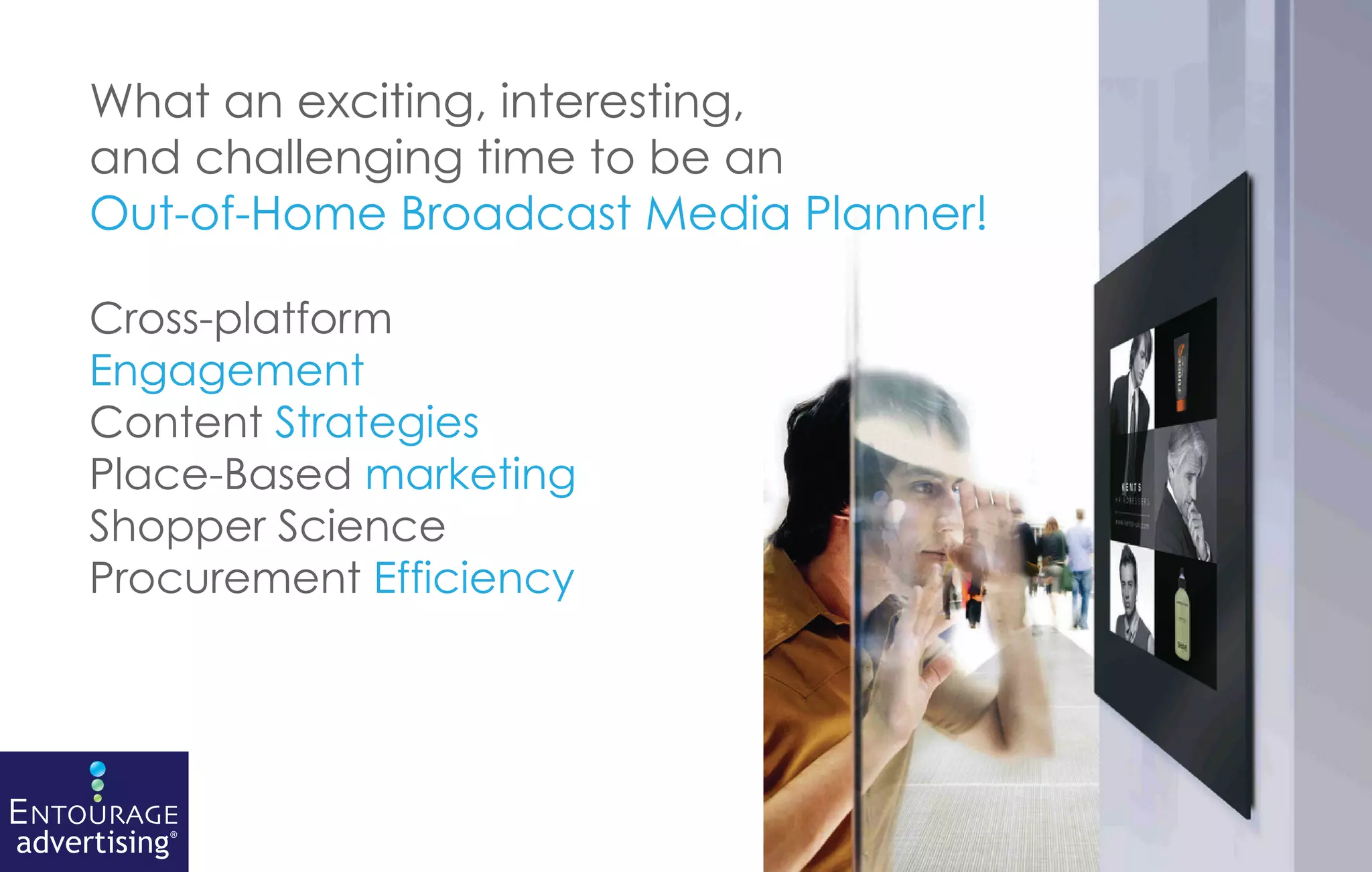 What an exciting, interesting,
     and challenging time to be an
     Out-of-Home Broadcast Media Planner!

     Cross-platform
     Engagement
     Content Strategies
     Place-Based marketing
     Shopper Science
     Procurement Efficiency




ENTOURAGE
advertising®
 