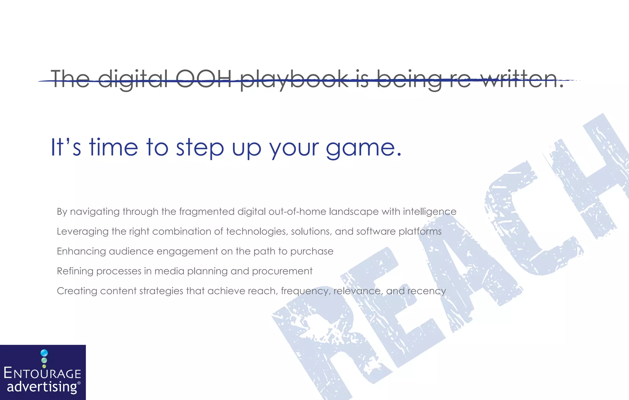 The digital OOH playbook is being re-written.




                                                                                                 h
       It’s time to step up your game.




                                                                                    a          c
        By navigating through the fragmented digital out-of-home landscape with intelligence

        Leveraging the right combination of technologies, solutions, and software platforms




                                                                                  e
        Enhancing audience engagement on the path to purchase

        Refining processes in media planning and procurement

        Creating content strategies that achieve reach, frequency, relevance, and recency




ENTOURAGE
advertising®
 