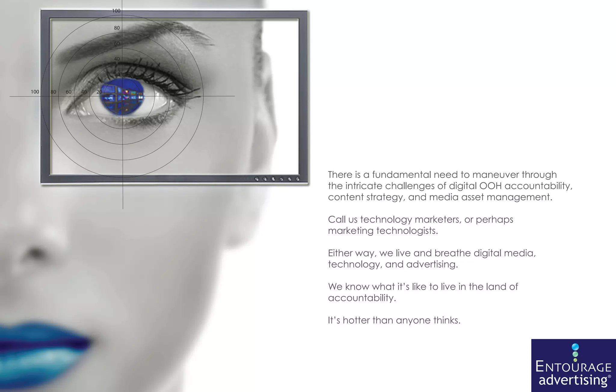 There is a fundamental need to maneuver through
the intricate challenges of digital OOH accountability,
content strategy, and media asset management.

Call us technology marketers, or perhaps
marketing technologists.

Either way, we live and breathe digital media,
technology, and advertising.

We know what it’s like to live in the land of
accountability.

It’s hotter than anyone thinks.




                                                ENTOURAGE
                                                 advertising®
 
