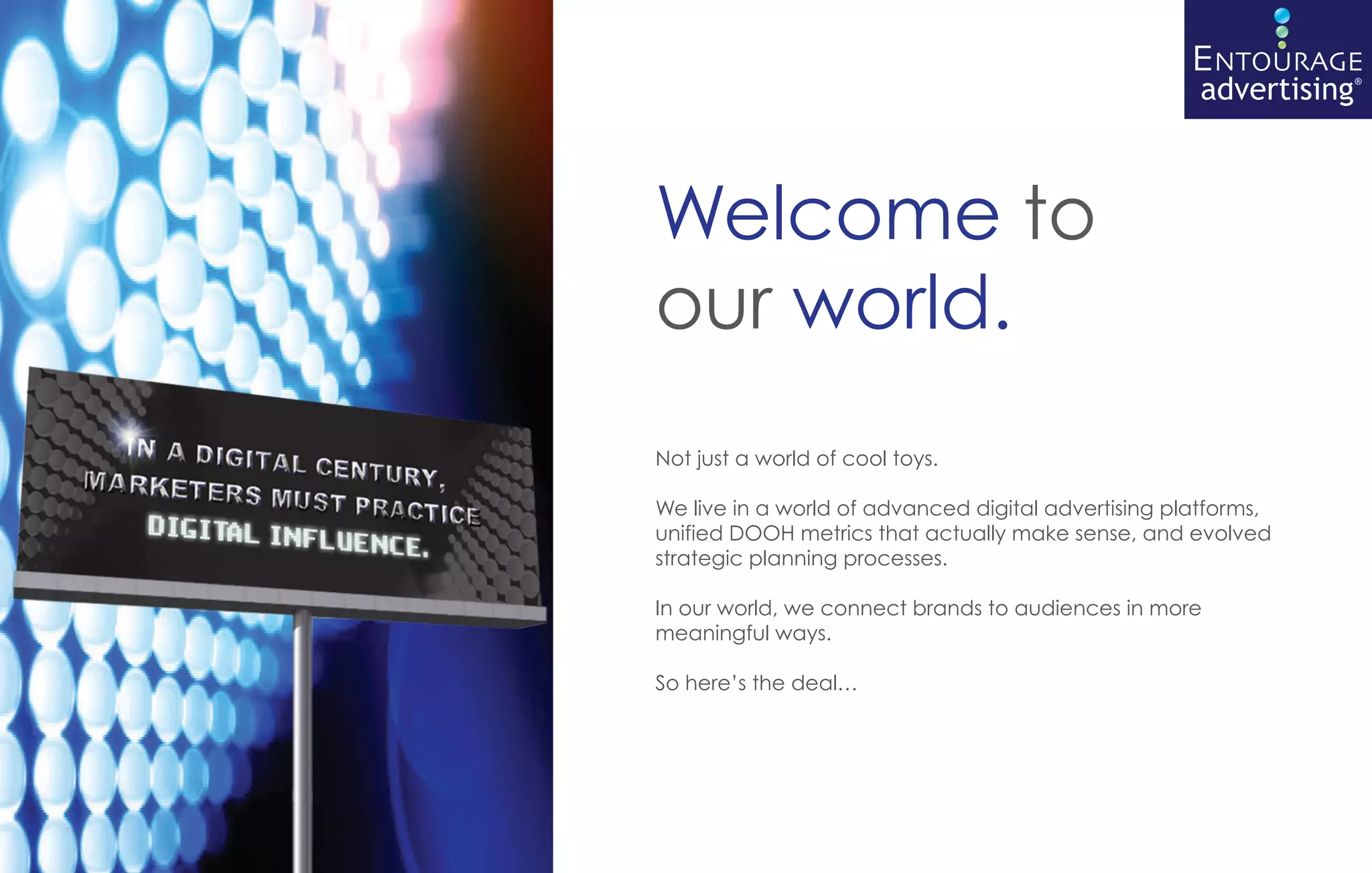 nc        ENTOURAGE
                                                     advertising®



Welcome to
our world.
Not just a world of cool toys.

We live in a world of advanced digital advertising platforms,
unified DOOH metrics that actually make sense, and evolved
strategic planning processes.

In our world, we connect brands to audiences in more
meaningful ways.

So here’s the deal…
 