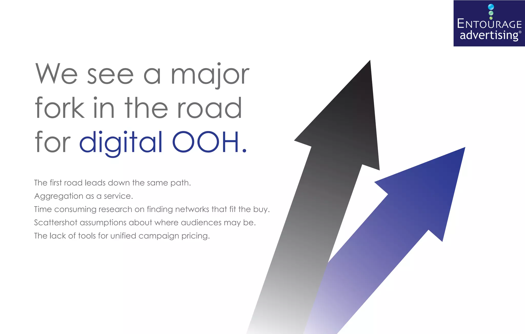 ENTOURAGE
                                                                advertising®


We see a major
fork in the road
for digital OOH.
The first road leads down the same path.
Aggregation as a service.
Time consuming research on finding networks that fit the buy.
Scattershot assumptions about where audiences may be.
The lack of tools for unified campaign pricing.
 