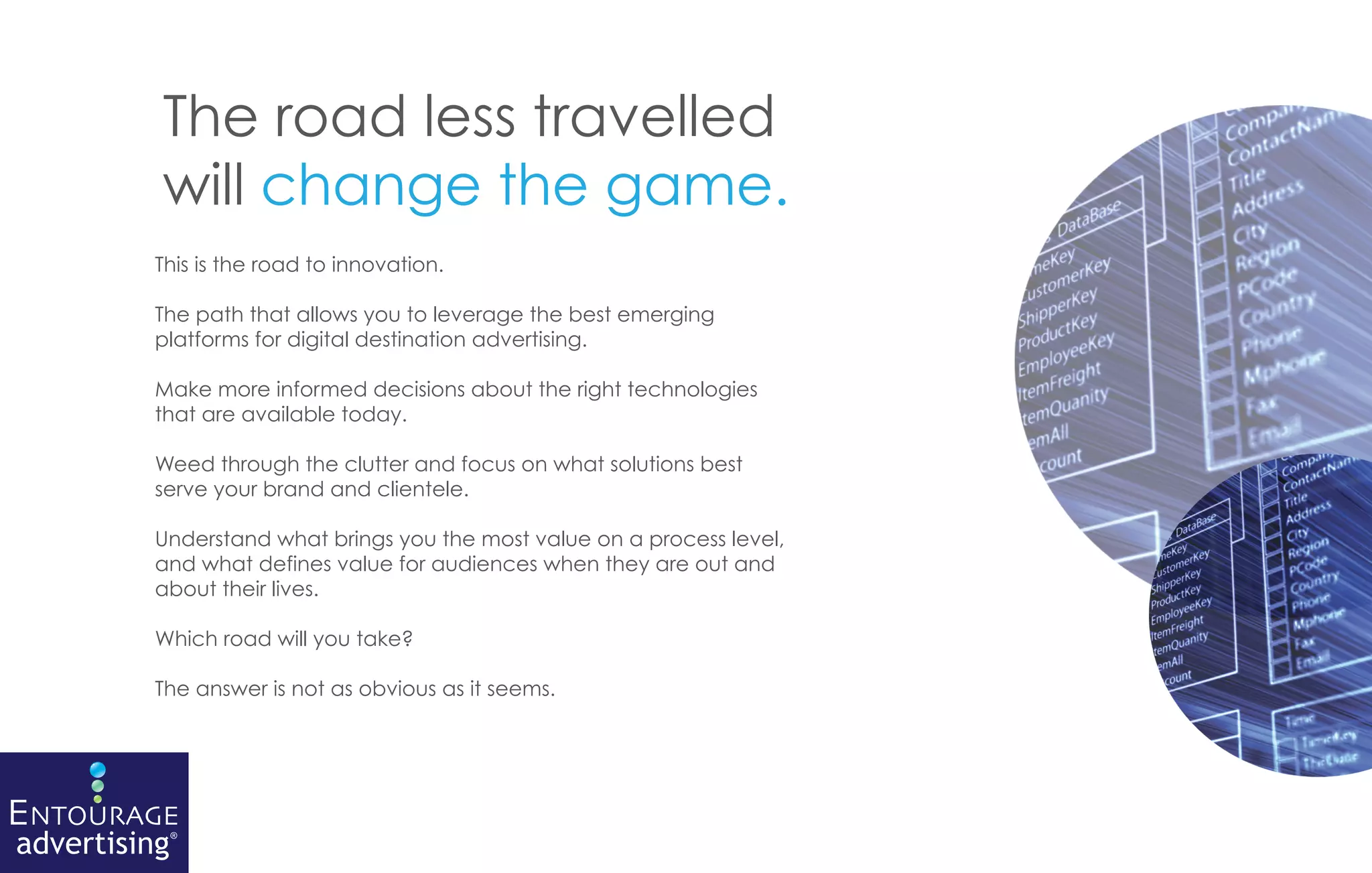 The road less travelled
          will change the game.
          This is the road to innovation.

          The path that allows you to leverage the best emerging
          platforms for digital destination advertising.

          Make more informed decisions about the right technologies
          that are available today.

          Weed through the clutter and focus on what solutions best
          serve your brand and clientele.

          Understand what brings you the most value on a process level,
          and what defines value for audiences when they are out and
          about their lives.

          Which road will you take?

          The answer is not as obvious as it seems.




ENTOURAGE
advertising®
 