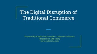 The Digital Disruption of
Traditional Commerce
Prepared By: Kanika Sud, Founder - Codnostic Solutions
Prepared for: IIM Trichy
www.codnostic.com
 
