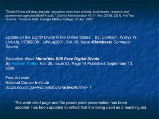   " Digital Divide still deep.(update: education news from schools, businesses, research and government agencies)(Brief Article)."  District Administration  40.11 (Nov 2004): 22(1).  InfoTrac OneFile . Thomson Gale. Georgia Military College. 21 Apr. 2007   Update on the Digital Divide in the United States. ,  By: Conhaim, Wallys W., Link-Up, 0739988X, Jul/Aug2001, Vol. 18, Issue 4 Database:  Computer Source Education Week  Minorities Still Face Digital Divide  By  Andrew Trotter   Vol. 26, Issue 03, Page 14 Published: September 13, 2006  Free Art work  National Cancer Institute  dccps.nci.nih.gov/womenofcolor/ artwork .html  -  1   The work cited page and the power point presentation has been  updated  has been updated to reflect that it is being used as a teaching aid.  